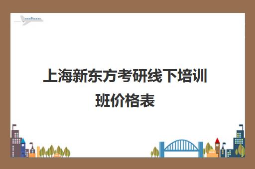 上海新东方考研线下培训班价格表(上海考研辅导班价格)