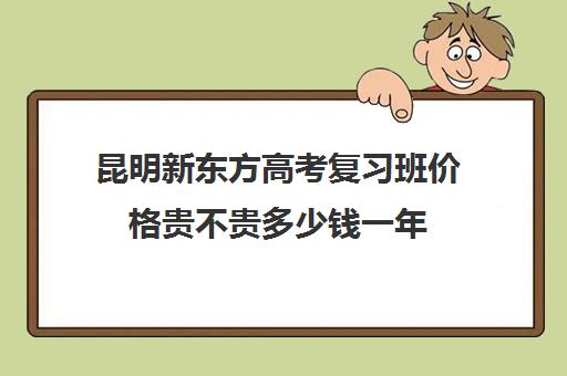 昆明新东方高考复习班价格贵不贵多少钱一年