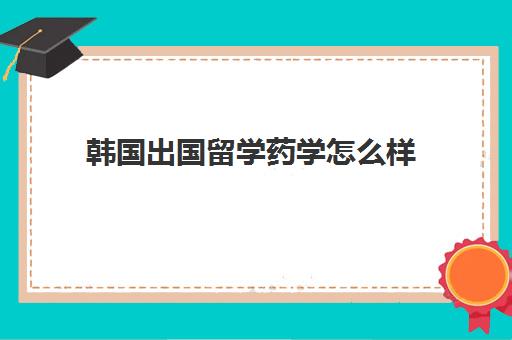 韩国出国留学药学怎么样(韩国护理专业留学条件)