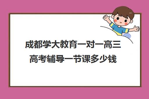 成都学大教育一对一高三高考辅导一节课多少钱（学大教育高三全日制价格）