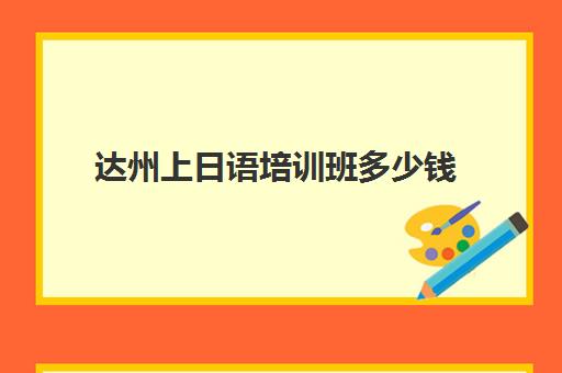 达州上日语培训班多少钱(日语班价格一般多少钱)