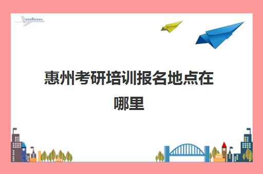 惠州考研培训报名地点在哪里(惠州有考研考点吗)