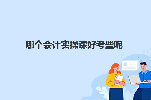 哪个会计实操课好考些呢(会计小白在哪里学东西多)