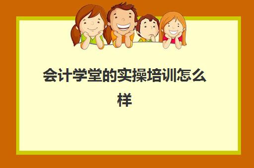 会计学堂的实操培训怎么样(会计学堂怎么样?通过率高吗)