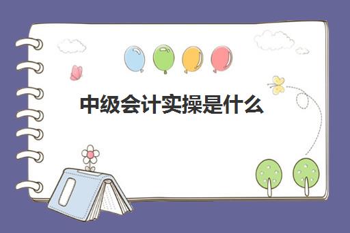 中级会计实操是什么(会计中级怎么学才能尽快通过)