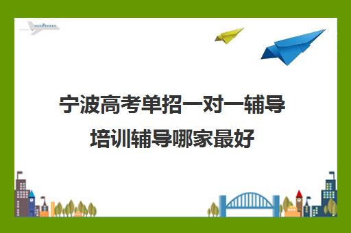 宁波高考单招一对一辅导培训辅导哪家最好(宁波高中较好的培训机构)