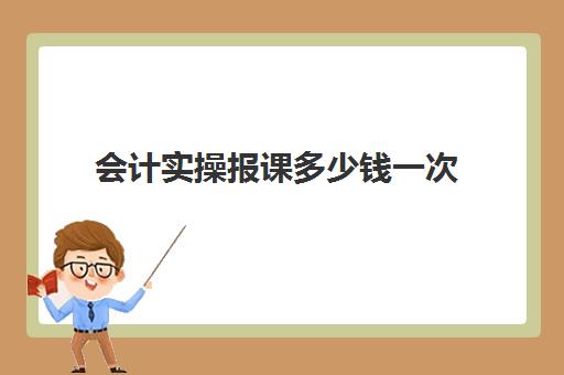 会计实操报课多少钱一次(初级会计网上课程多少钱)