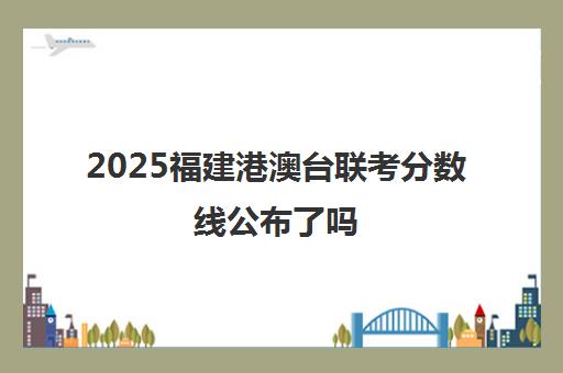 2025福建港澳台联考分数线公布了吗(港澳台联考2025录取分数线)