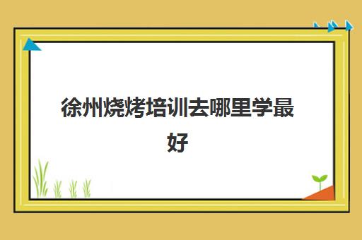 徐州烧烤培训去哪里学最好(学烧烤到哪里去培训)