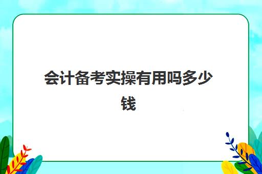 会计备考实操有用吗多少钱(会计备考需要多久)