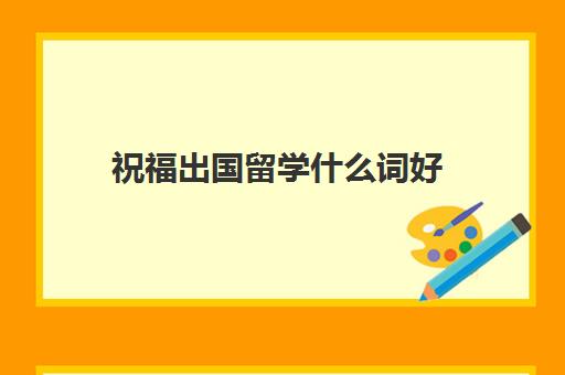 祝福出国留学什么词好(留学祝福的词怎么说)