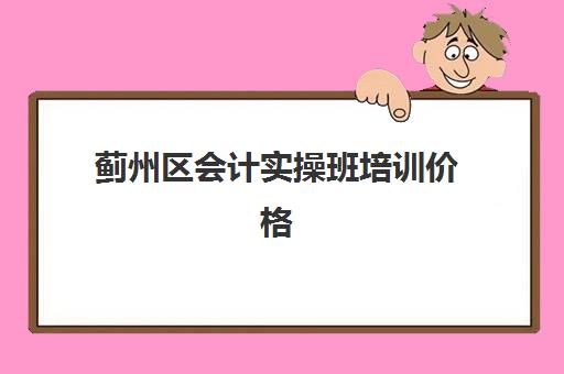 蓟州区会计实操班培训价格(保定会计培训机构哪家好)