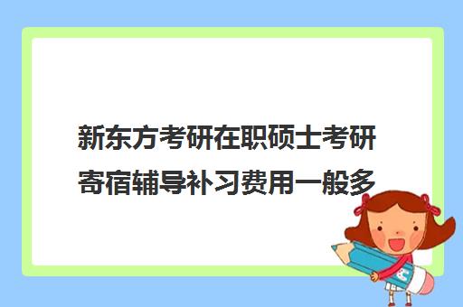 新东方考研在职硕士考研寄宿辅导补习费用一般多少钱