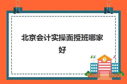 北京会计实操面授班哪家好(北京国家会计学院培训)