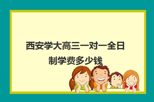 西安学大高三一对一全日制学费多少钱(西安大学生家教一般多少钱一小时)