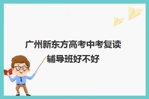 广州新东方高考中考复读辅导班好不好(附近哪有新东方补课班)