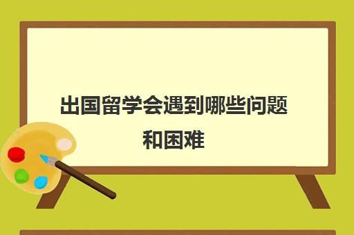 出国留学会遇到哪些问题和困难(出国留学专业有哪些)