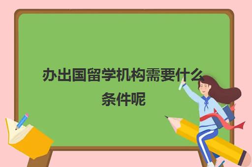 办出国留学机构需要什么条件呢(办一个教育机构需要什么手续)