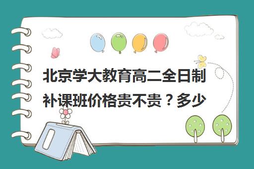 北京学大教育高二全日制补课班价格贵不贵？多少钱一年（学大教育高三全日制价格）