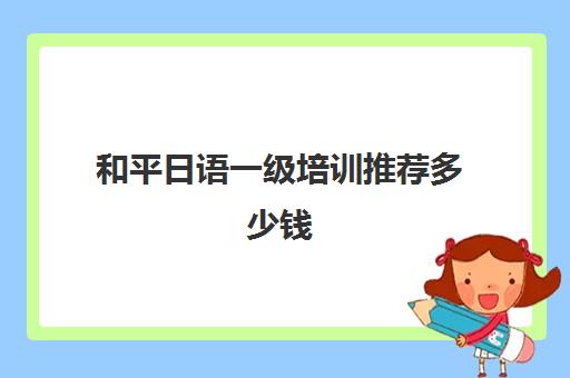 和平日语一级培训推荐多少钱(大连日语n1培训班收费)