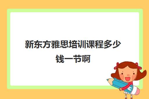 新东方雅思培训课程多少钱一节啊(新东方雅思班学费一般多少钱)