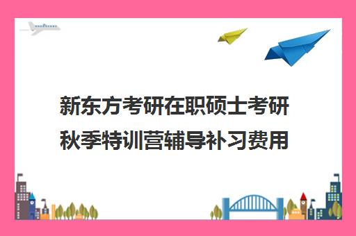 新东方考研在职硕士考研秋季特训营辅导补习费用多少钱