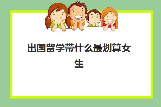 出国留学带什么最划算女生(女生适合去哪个国家留学)