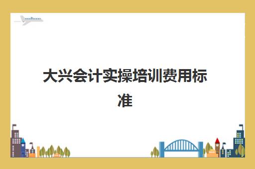 大兴会计实操培训费用标准(北京会计培训班哪个机构比较好)