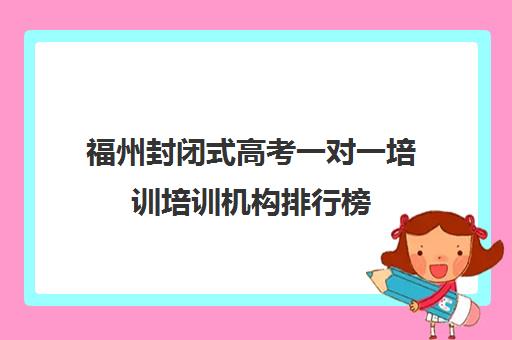 福州封闭式高考一对一培训培训机构排行榜(高三封闭式培训机构哪家好)