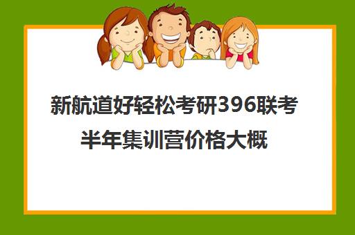 新航道好轻松考研396联考半年集训营价格大概多少钱（新航道考研培训机构怎么样）