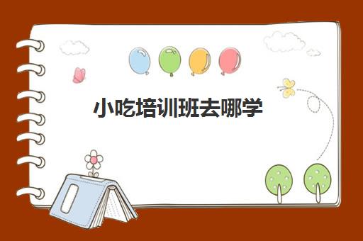 小吃培训班去哪学(适合女性摆摊的小吃在哪里学)