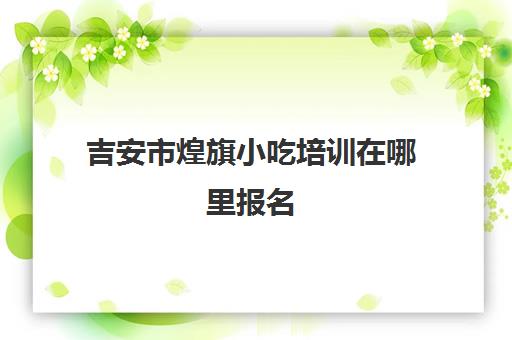 吉安市煌旗小吃培训在哪里报名(煌旗小吃培训项目表)