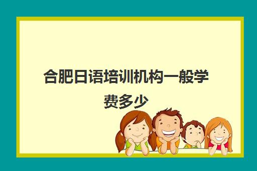 合肥日语培训机构一般学费多少(合肥开设日语的初高中)