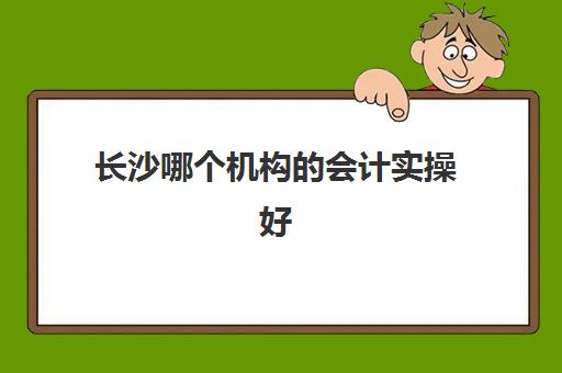 长沙哪个机构的会计实操好(会计培训机构哪个比较好)