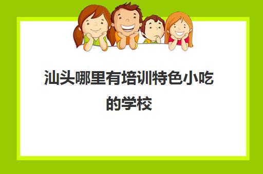 汕头哪里有培训特色小吃学校(汕头学厨师学校有哪些)