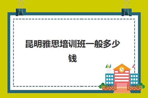 昆明雅思培训班一般多少钱(昆明雅思培训机构有哪些)