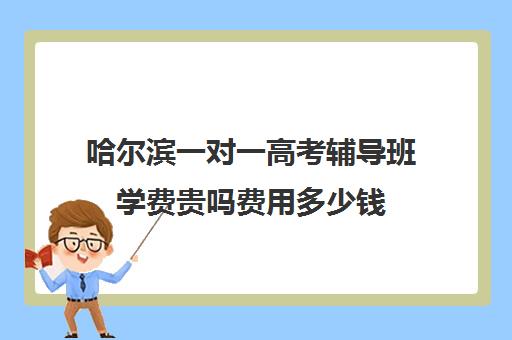 哈尔滨一对一高考辅导班学费贵吗费用多少钱(哈尔滨一对一补课费用)