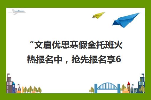 “文启优思寒假全托班火热报名中，抢先报名享6.5折优惠！”