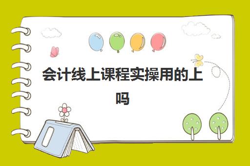 会计线上课程实操用上吗(学会计网课好还是面授班好)