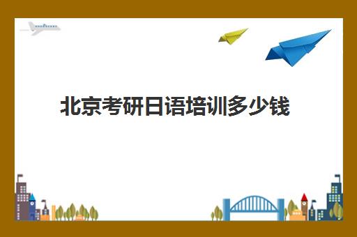 北京考研日语培训多少钱(日语翻译社考研课程怎么样)