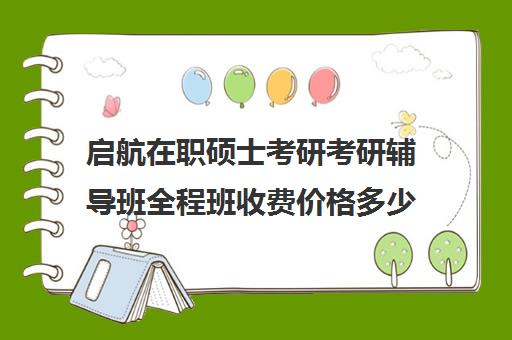 启航在职硕士考研考研辅导班全程班收费价格多少钱（启航考研辅导班靠谱吗）