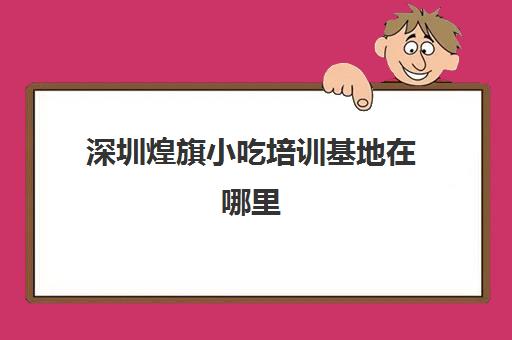 深圳煌旗小吃培训基地在哪里(深圳小吃培训机构哪家好)