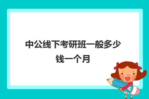 中公线下考研班一般多少钱一个月(考研辅导班线上好还是线下好)