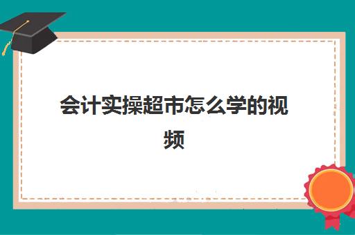 会计实操超市怎么学的视频(超市收银员能学到财会知识吗)