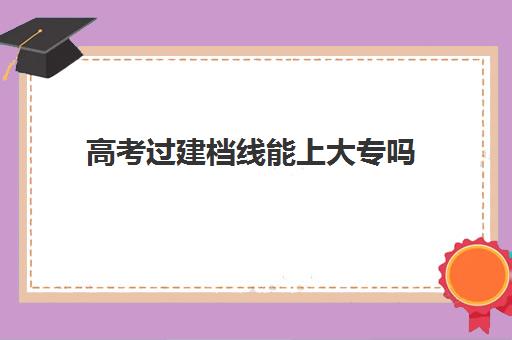 高考过建档线能上大专吗(专科录取分数越高学校越好吗)