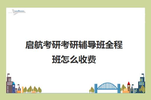 启航考研考研辅导班全程班怎么收费（考研全程班什么时候开始）