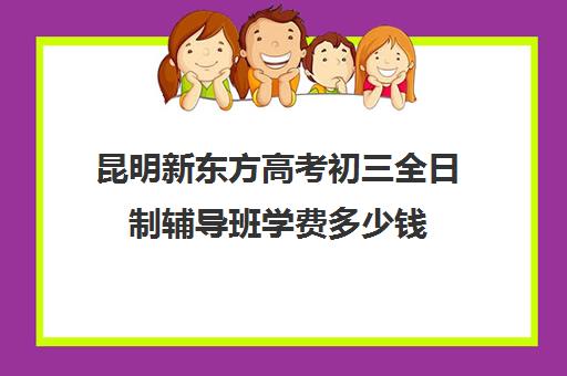 昆明新东方高考初三全日制辅导班学费多少钱(初三全日制辅导班招生简章)