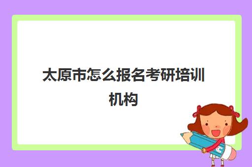 太原市怎么报名考研培训机构(太原有哪几所编程培训机构)