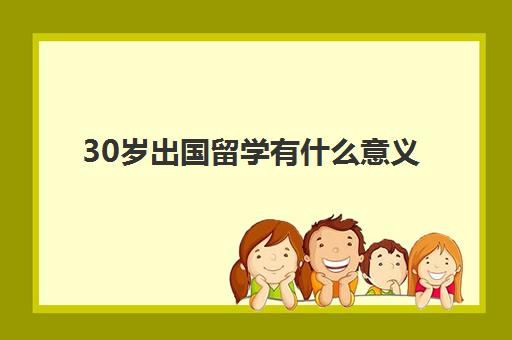 30岁出国留学有什么意义(三十岁出国留学值得吗)