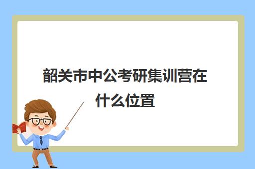 韶关市中公考研集训营在什么位置(中公教育考研培训收费标准)